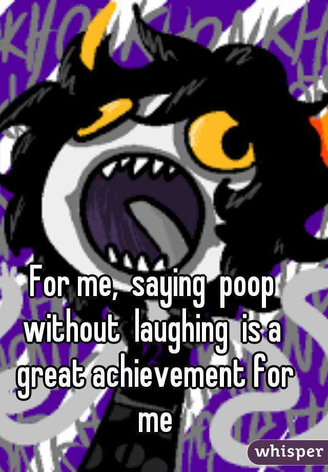 For me,  saying  poop without  laughing  is a  great achievement for me