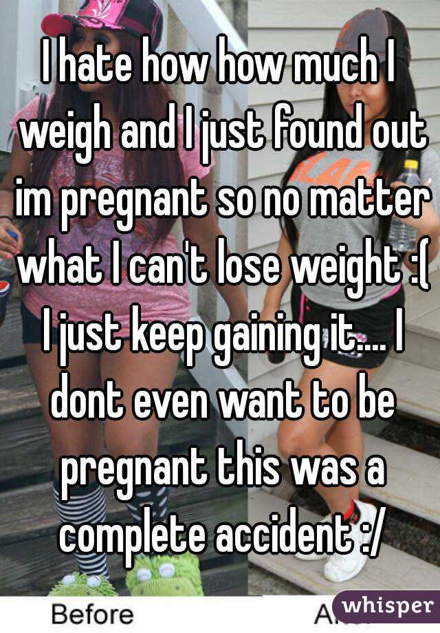I hate how how much I weigh and I just found out im pregnant so no matter what I can't lose weight :( I just keep gaining it.... I dont even want to be pregnant this was a complete accident :/