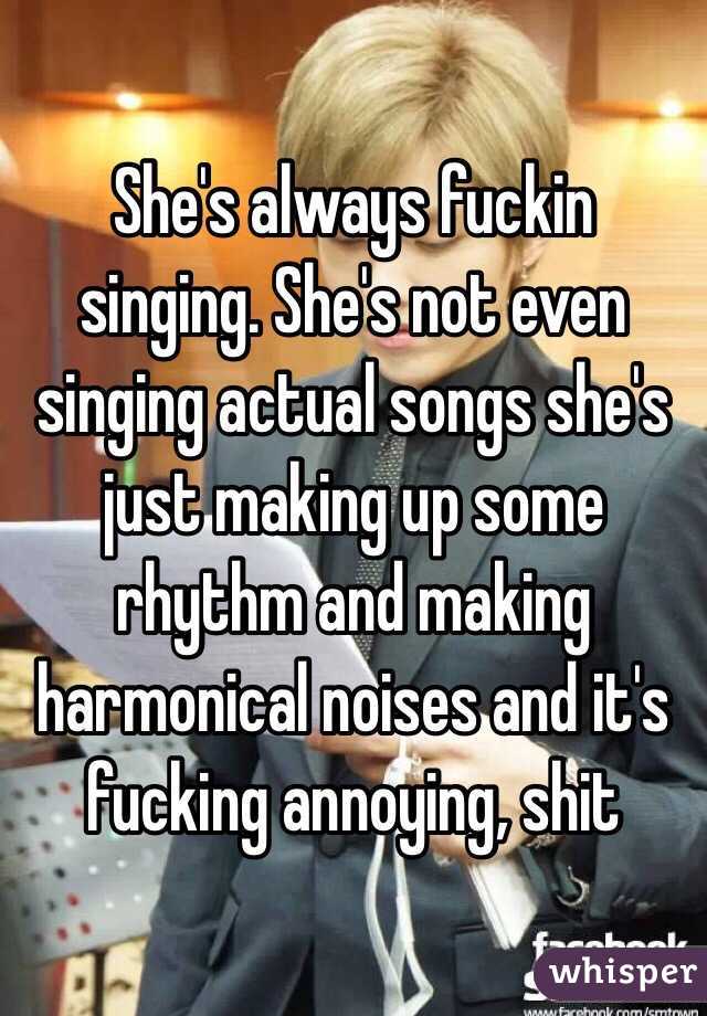 She's always fuckin singing. She's not even singing actual songs she's just making up some rhythm and making harmonical noises and it's fucking annoying, shit
