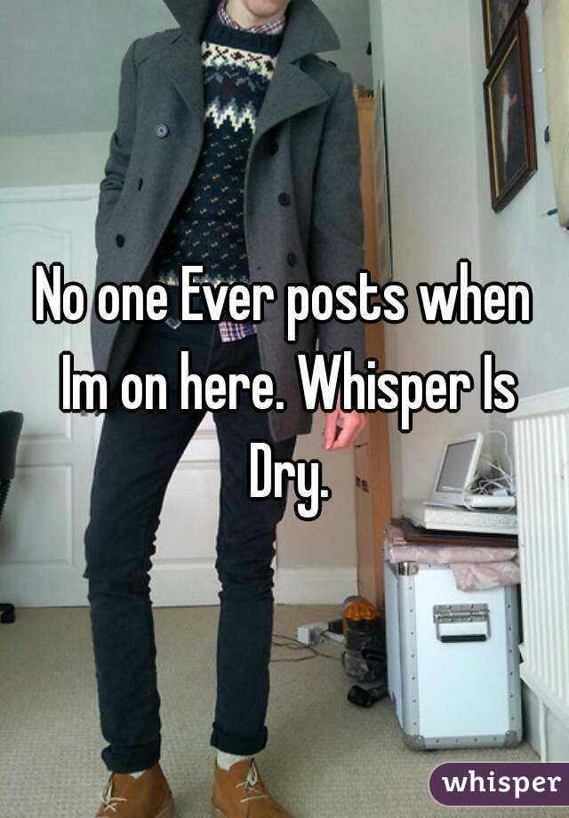 No one Ever posts when Im on here. Whisper Is Dry.