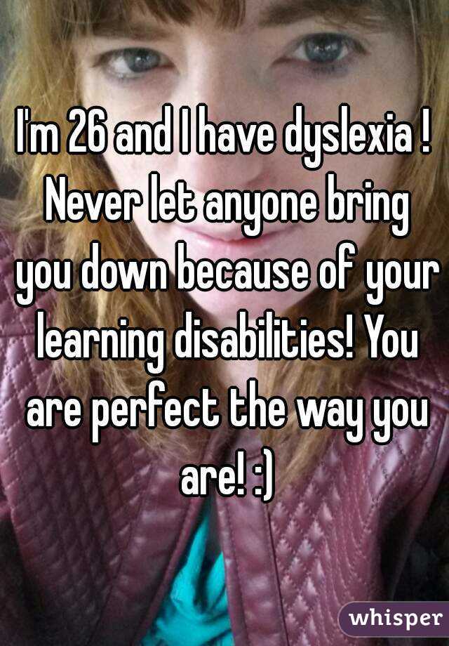 I'm 26 and I have dyslexia ! Never let anyone bring you down because of your learning disabilities! You are perfect the way you are! :)