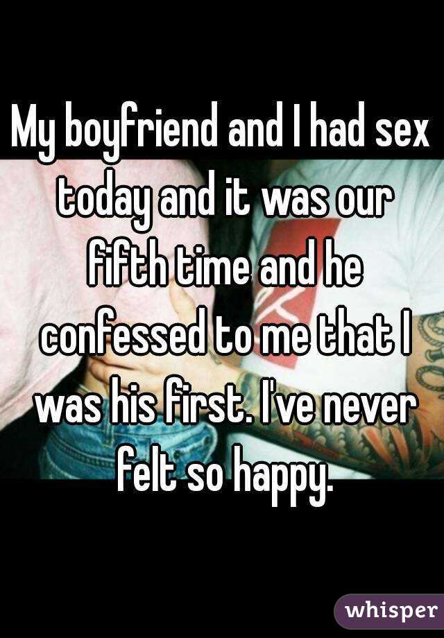 My boyfriend and I had sex today and it was our fifth time and he confessed to me that I was his first. I've never felt so happy.