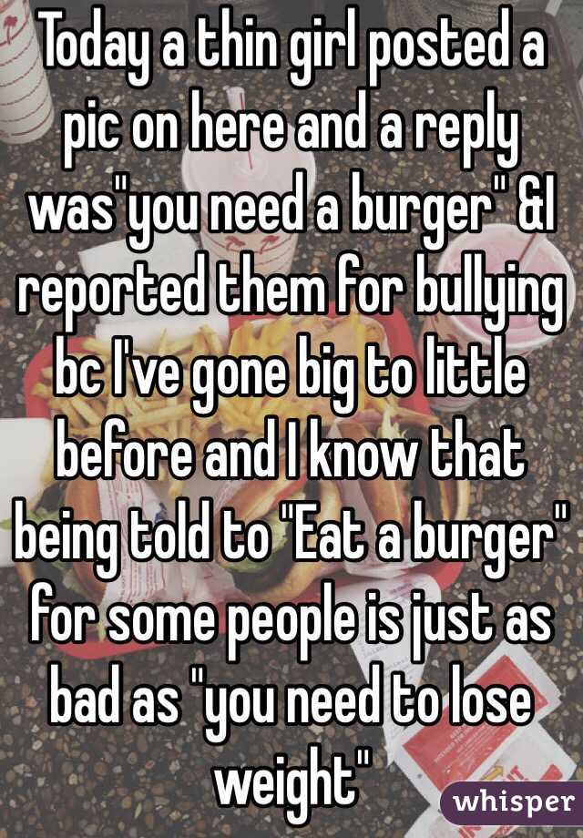 Today a thin girl posted a pic on here and a reply was"you need a burger" &I reported them for bullying bc I've gone big to little before and I know that being told to "Eat a burger" for some people is just as bad as "you need to lose weight"