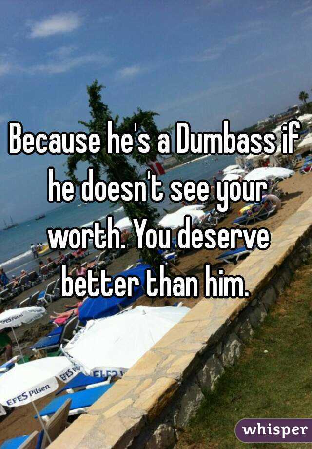 Because he's a Dumbass if he doesn't see your worth. You deserve better than him. 