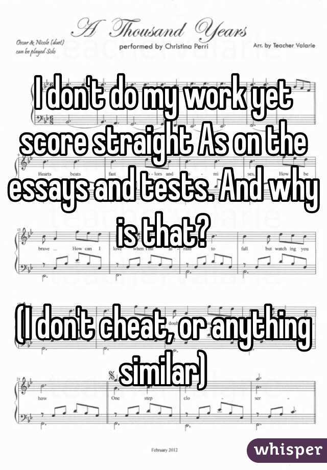 I don't do my work yet score straight As on the essays and tests. And why is that?

(I don't cheat, or anything similar)