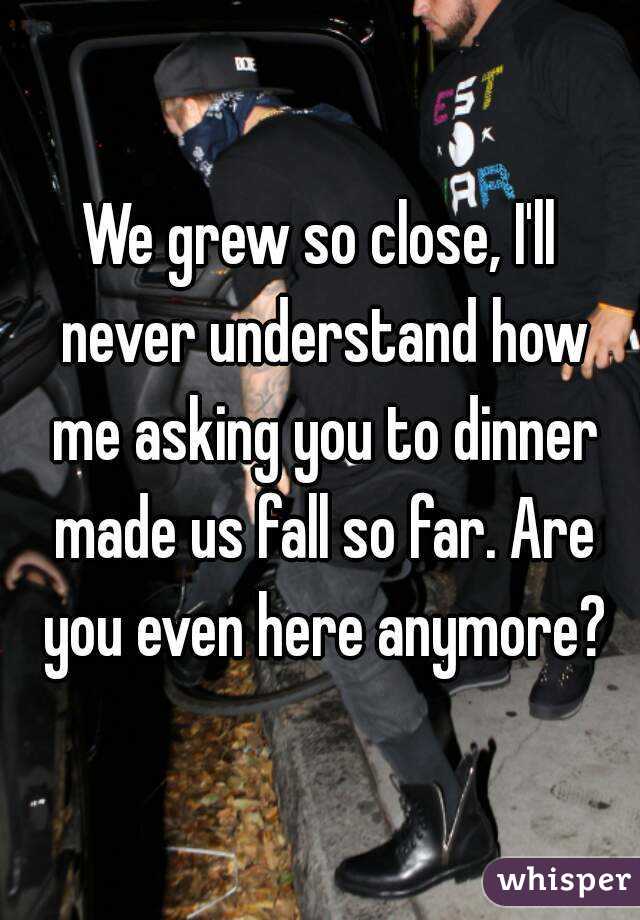 We grew so close, I'll never understand how me asking you to dinner made us fall so far. Are you even here anymore?