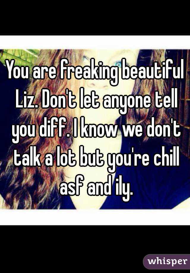 You are freaking beautiful Liz. Don't let anyone tell you diff. I know we don't talk a lot but you're chill asf and ily.