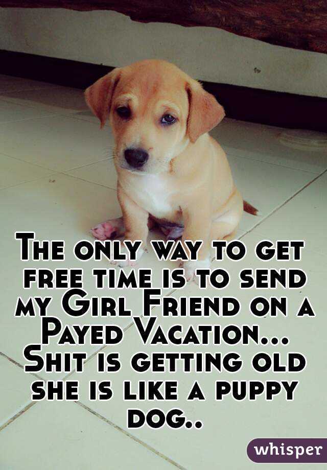 The only way to get free time is to send my Girl Friend on a Payed Vacation... Shit is getting old she is like a puppy dog..