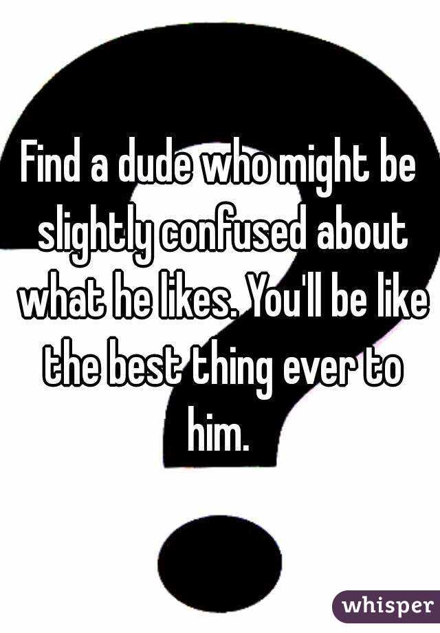 Find a dude who might be slightly confused about what he likes. You'll be like the best thing ever to him. 