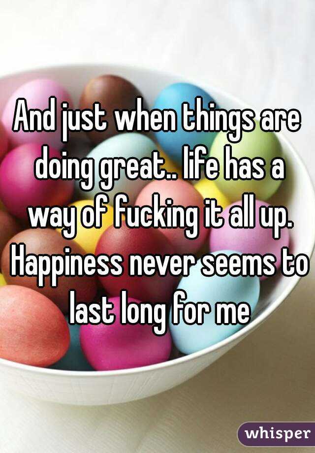And just when things are doing great.. life has a way of fucking it all up. Happiness never seems to last long for me