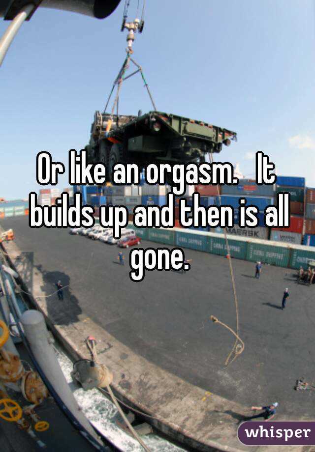 Or like an orgasm.   It builds up and then is all gone.