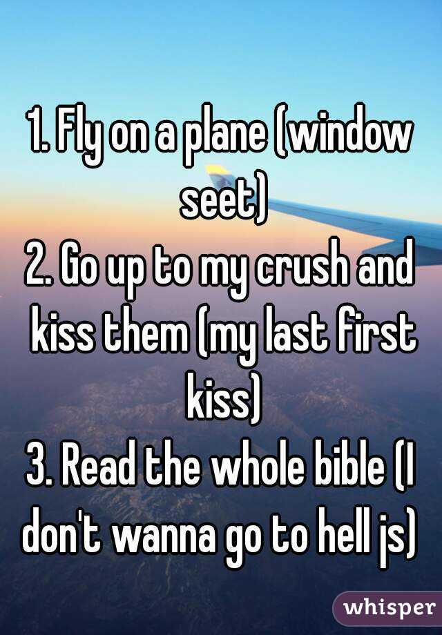 
1. Fly on a plane (window seet)
2. Go up to my crush and kiss them (my last first kiss)
3. Read the whole bible (I don't wanna go to hell js) 
