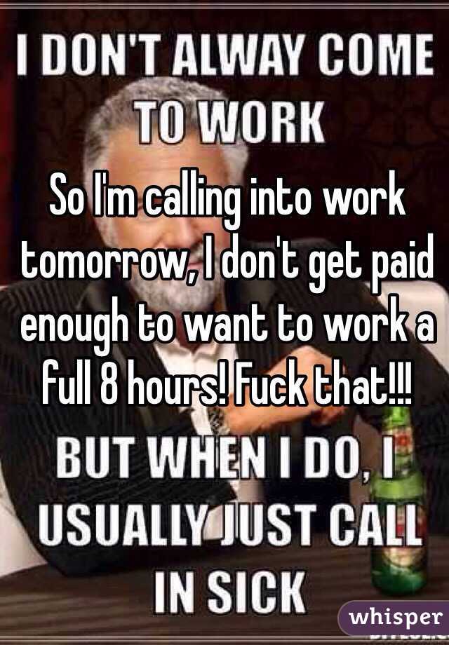 So I'm calling into work tomorrow, I don't get paid enough to want to work a full 8 hours! Fuck that!!! 