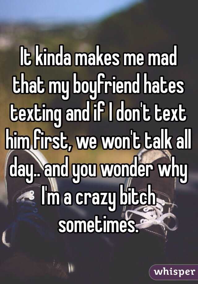 It kinda makes me mad that my boyfriend hates texting and if I don't text him first, we won't talk all day.. and you wonder why I'm a crazy bitch sometimes. 