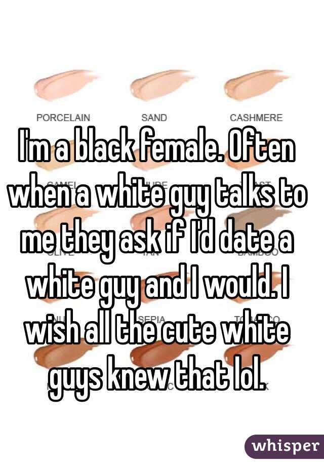 I'm a black female. Often when a white guy talks to me they ask if I'd date a white guy and I would. I wish all the cute white guys knew that lol. 