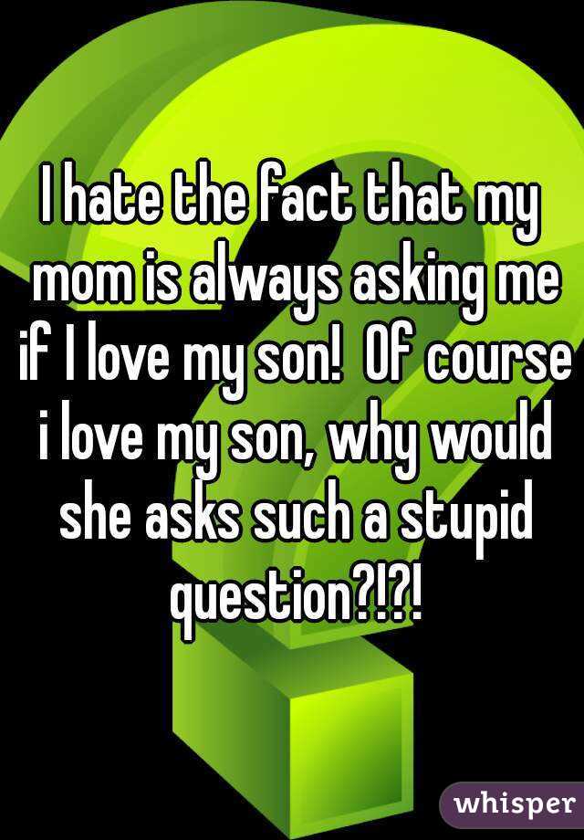 I hate the fact that my mom is always asking me if I love my son!  Of course i love my son, why would she asks such a stupid question?!?!