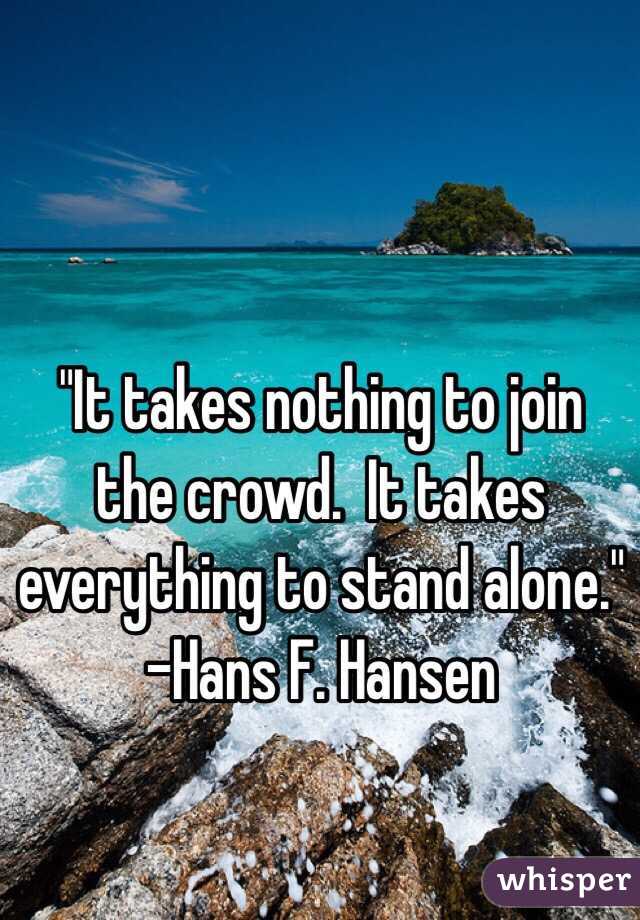 "It takes nothing to join the crowd.  It takes everything to stand alone."
-Hans F. Hansen