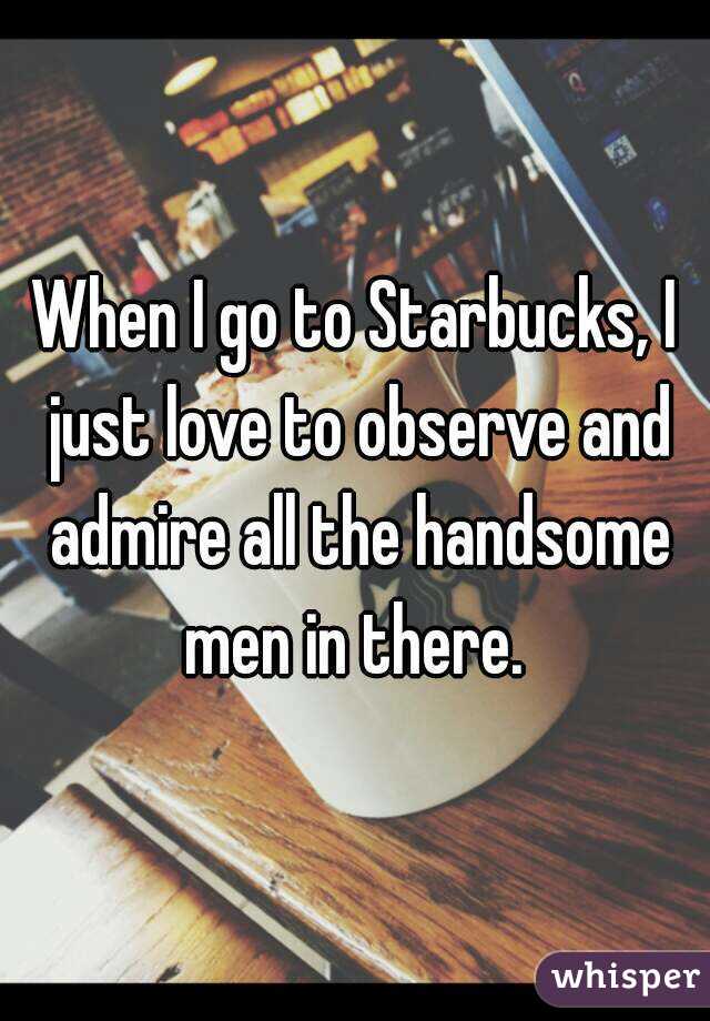 When I go to Starbucks, I just love to observe and admire all the handsome men in there. 