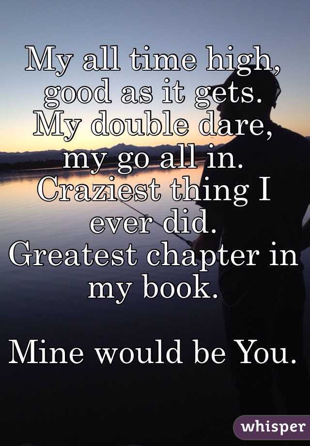 My all time high,  good as it gets.
My double dare, my go all in.
Craziest thing I ever did.
Greatest chapter in my book.

Mine would be You.