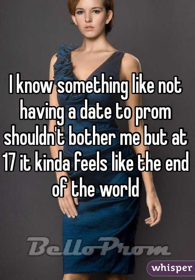 I know something like not having a date to prom shouldn't bother me but at 17 it kinda feels like the end of the world 