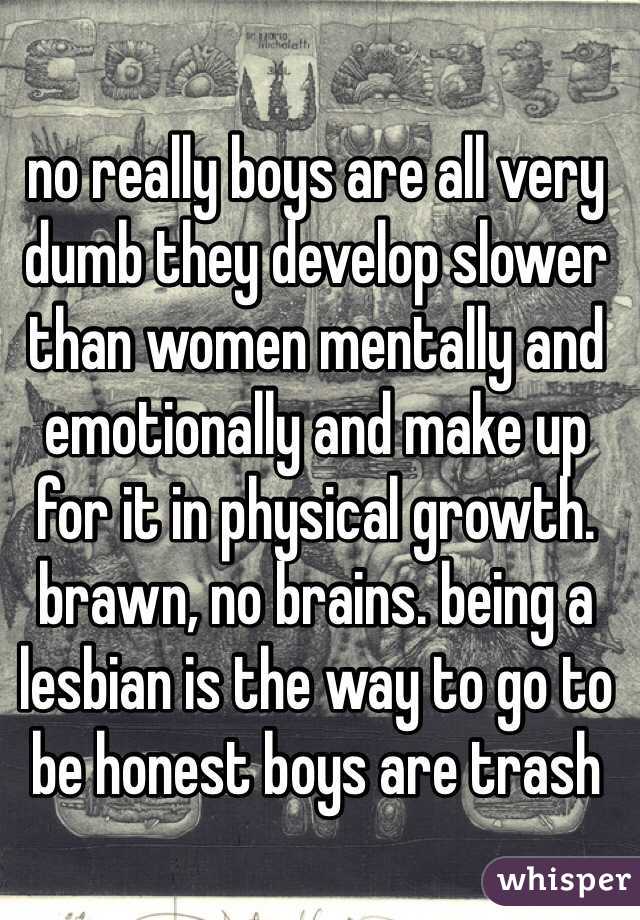 no really boys are all very dumb they develop slower than women mentally and emotionally and make up for it in physical growth. brawn, no brains. being a lesbian is the way to go to be honest boys are trash