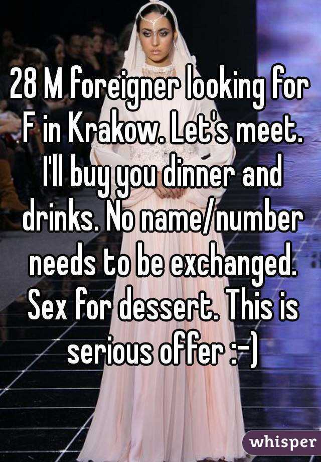 28 M foreigner looking for F in Krakow. Let's meet. I'll buy you dinner and drinks. No name/number needs to be exchanged. Sex for dessert. This is serious offer :-)