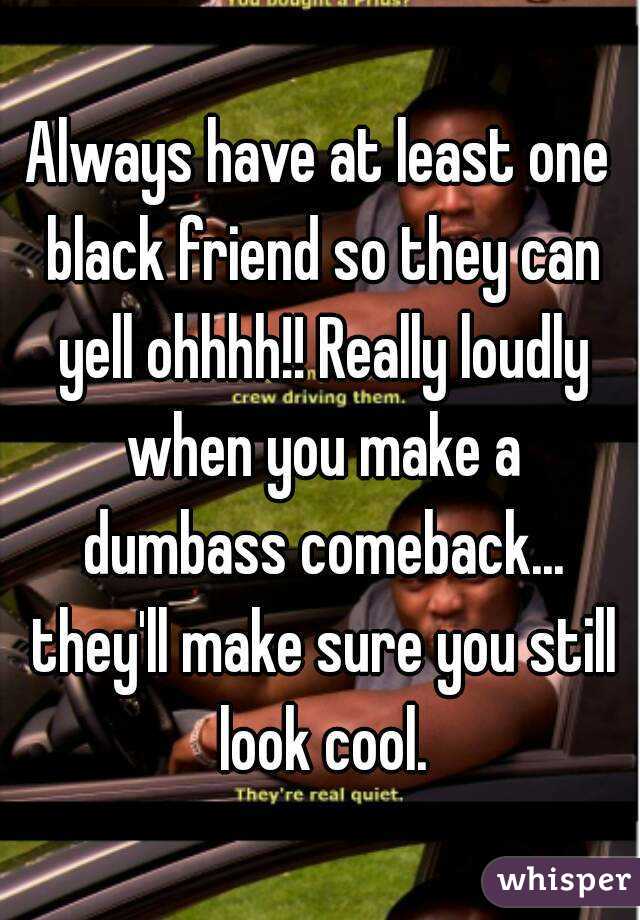 Always have at least one black friend so they can yell ohhhh!! Really loudly when you make a dumbass comeback... they'll make sure you still look cool.