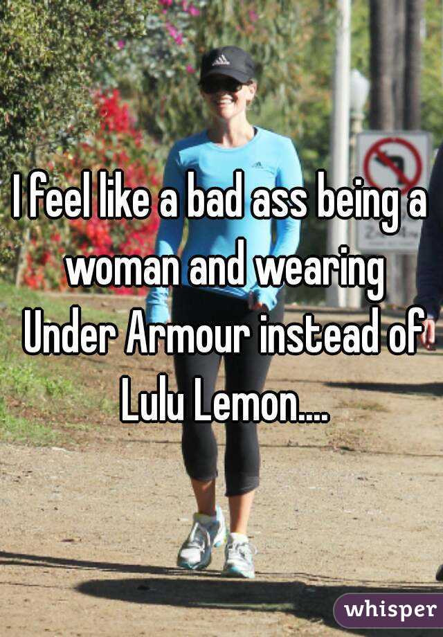 I feel like a bad ass being a woman and wearing Under Armour instead of Lulu Lemon....