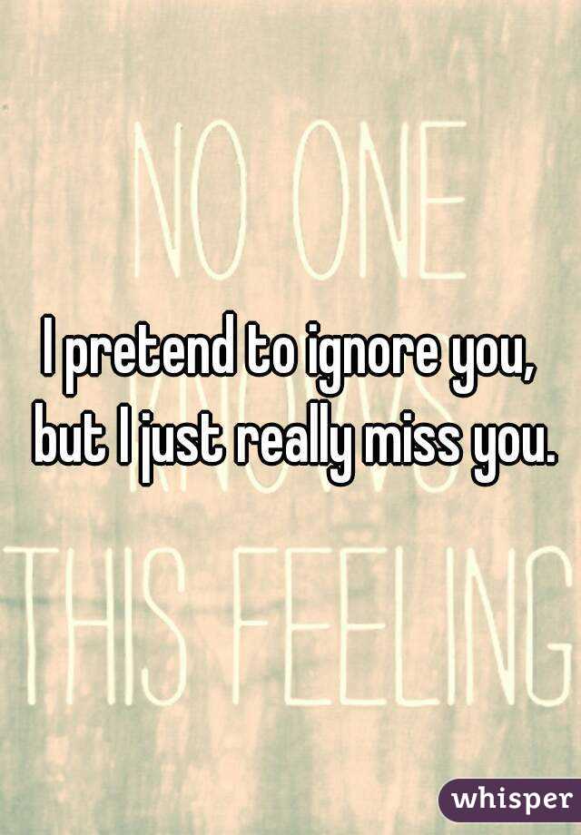 I pretend to ignore you, but I just really miss you.