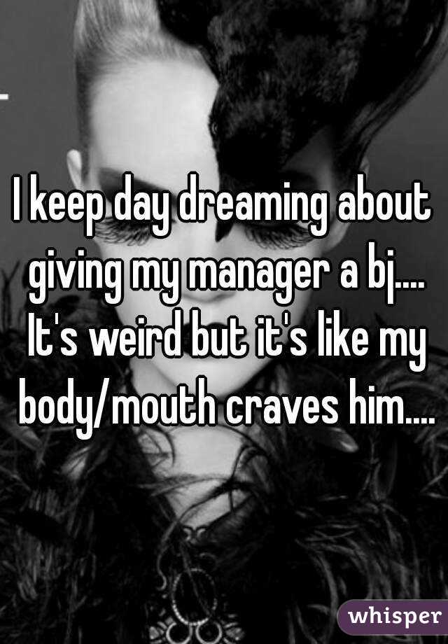 I keep day dreaming about giving my manager a bj.... It's weird but it's like my body/mouth craves him....