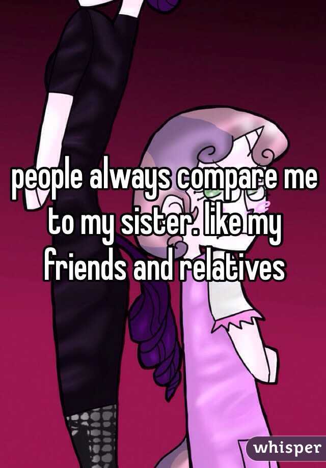people always compare me to my sister. like my friends and relatives 