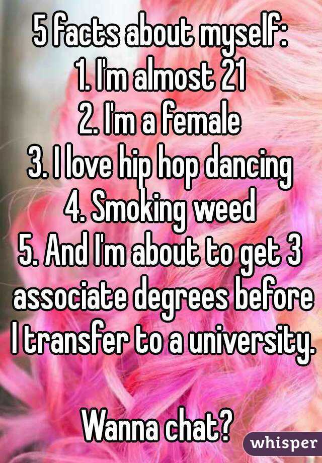 5 facts about myself:
1. I'm almost 21
2. I'm a female
3. I love hip hop dancing
4. Smoking weed
5. And I'm about to get 3 associate degrees before I transfer to a university. 
Wanna chat? 