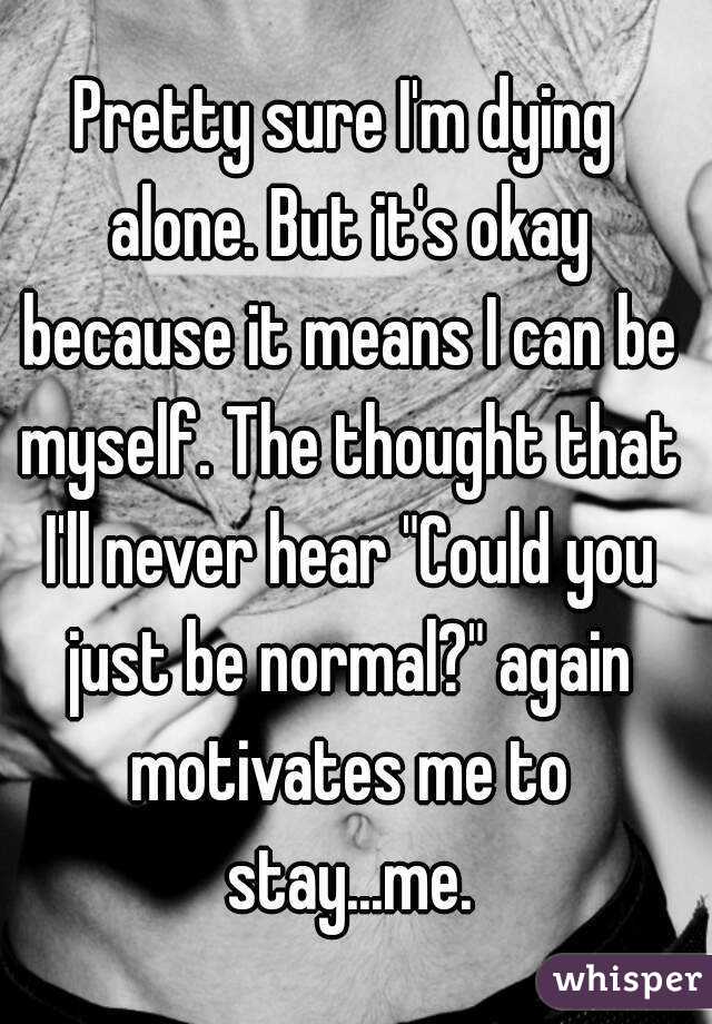 Pretty sure I'm dying alone. But it's okay because it means I can be myself. The thought that I'll never hear "Could you just be normal?" again motivates me to stay...me.
