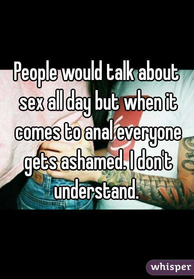 People would talk about sex all day but when it comes to anal everyone gets ashamed. I don't understand. 