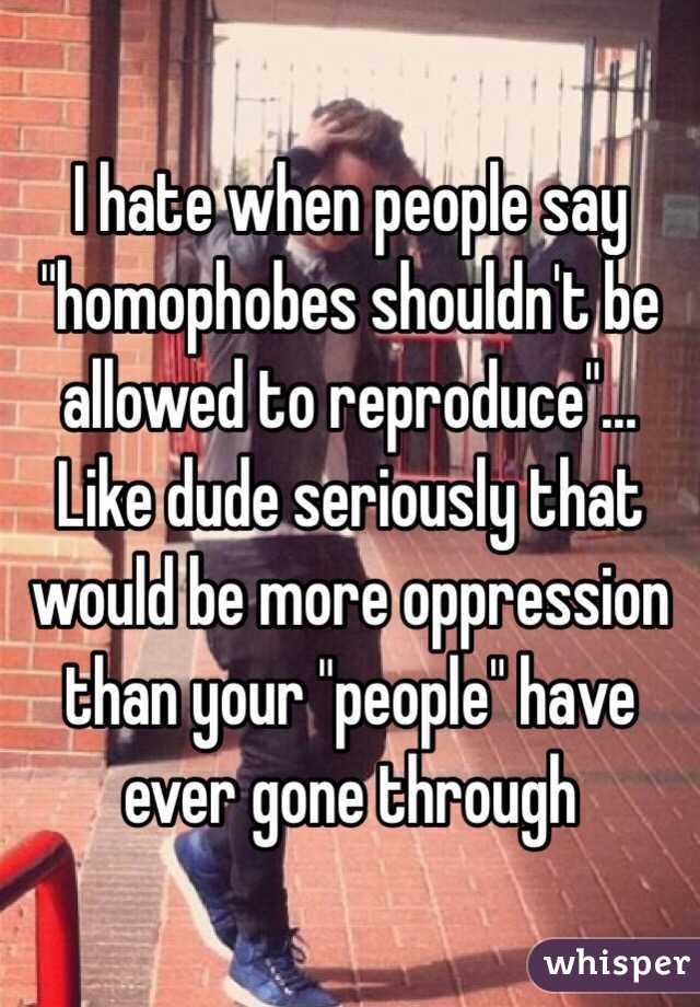  I hate when people say "homophobes shouldn't be allowed to reproduce"... Like dude seriously that would be more oppression than your "people" have ever gone through