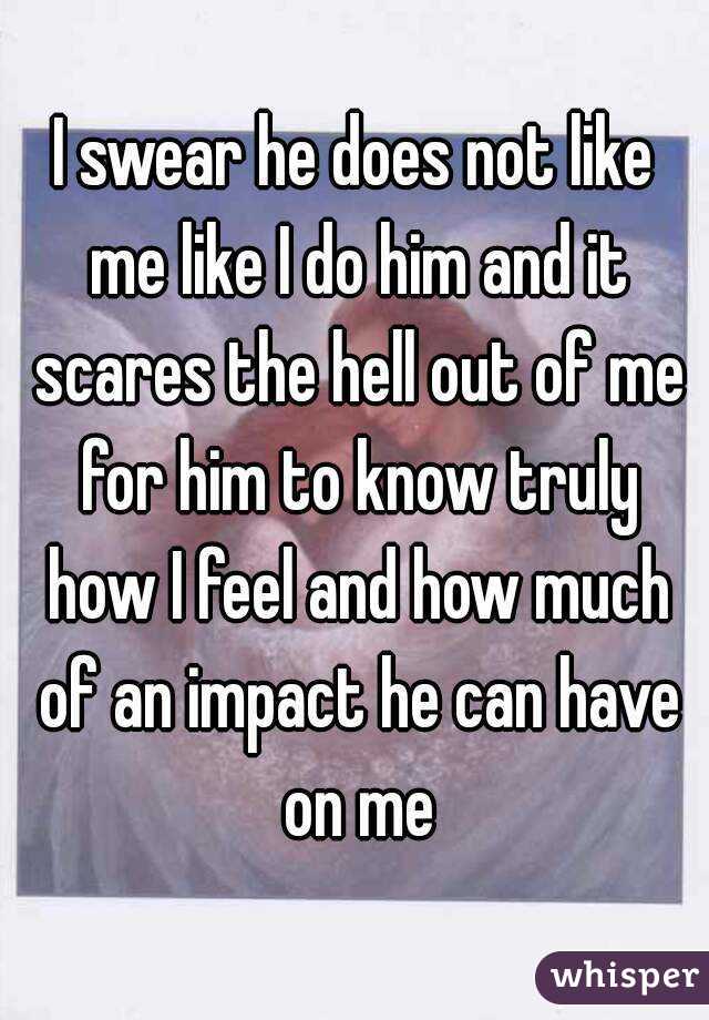 I swear he does not like me like I do him and it scares the hell out of me for him to know truly how I feel and how much of an impact he can have on me