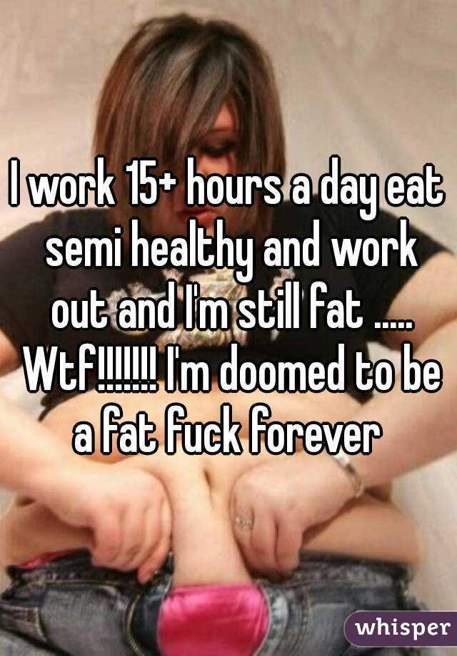 I work 15+ hours a day eat semi healthy and work out and I'm still fat ..... Wtf!!!!!!! I'm doomed to be a fat fuck forever 