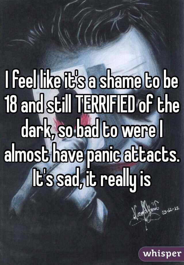 I feel like it's a shame to be 18 and still TERRIFIED of the dark, so bad to were I almost have panic attacts. It's sad, it really is 