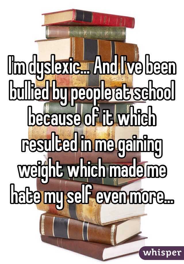 I'm dyslexic... And I've been bullied by people at school because of it which resulted in me gaining weight which made me hate my self even more...