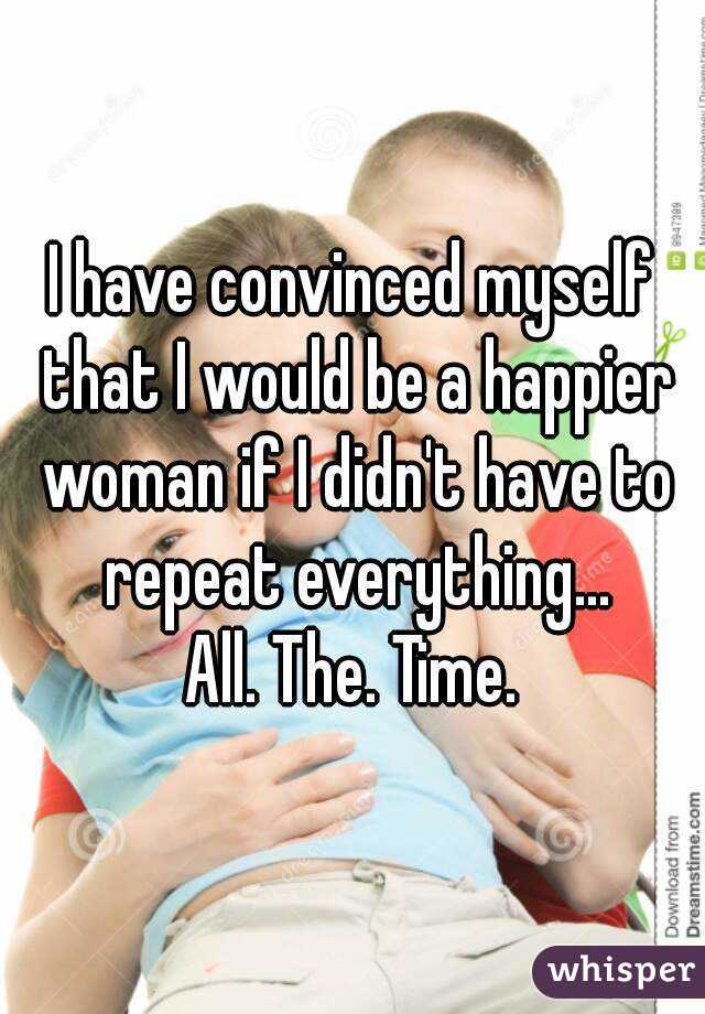 I have convinced myself that I would be a happier woman if I didn't have to repeat everything...
All. The. Time.