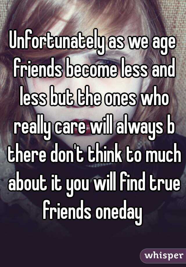 Unfortunately as we age friends become less and less but the ones who really care will always b there don't think to much about it you will find true friends oneday 