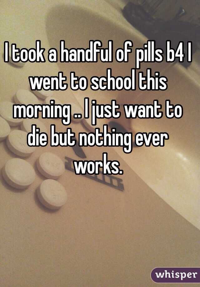 I took a handful of pills b4 I went to school this morning .. I just want to die but nothing ever works. 
