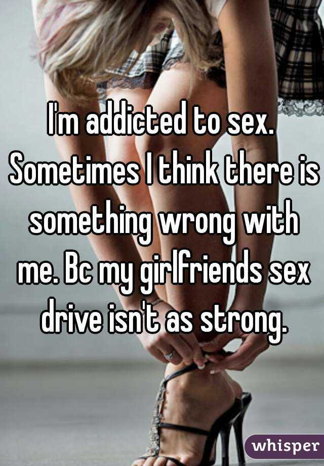 I'm addicted to sex. Sometimes I think there is something wrong with me. Bc my girlfriends sex drive isn't as strong.
