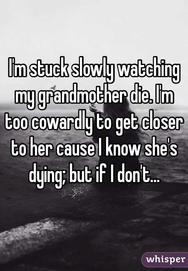 I'm stuck slowly watching my grandmother die. I'm too cowardly to get closer to her cause I know she's dying; but if I don't... 