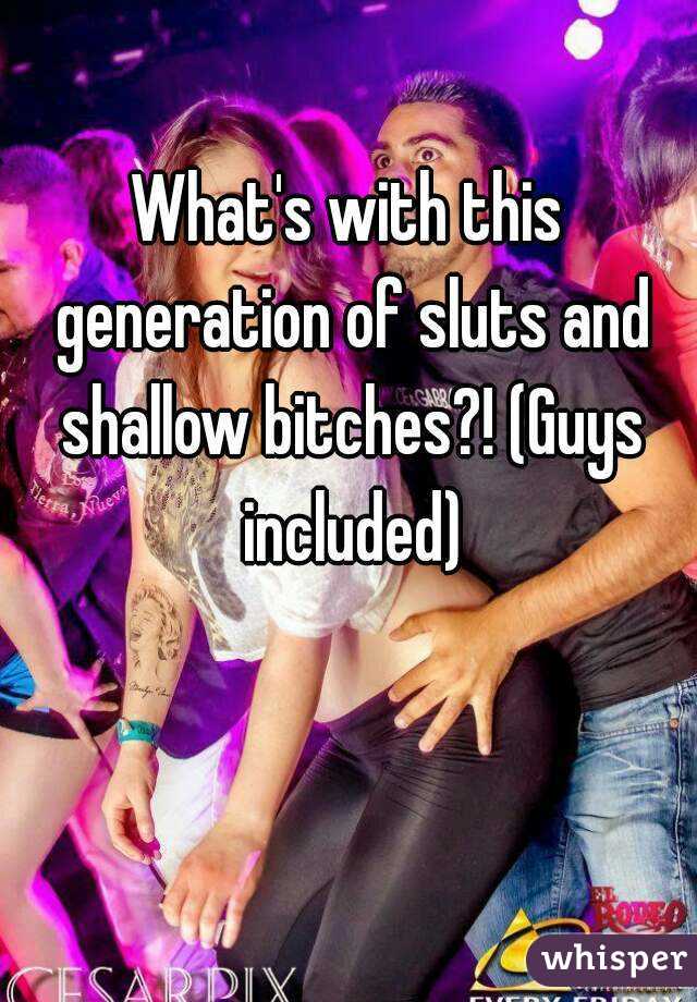 What's with this generation of sluts and shallow bitches?! (Guys included)