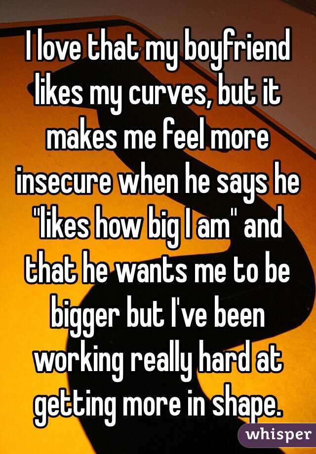 I love that my boyfriend likes my curves, but it makes me feel more insecure when he says he "likes how big I am" and that he wants me to be bigger but I've been working really hard at getting more in shape. 