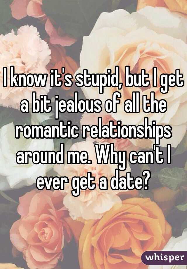 I know it's stupid, but I get a bit jealous of all the romantic relationships around me. Why can't I ever get a date?