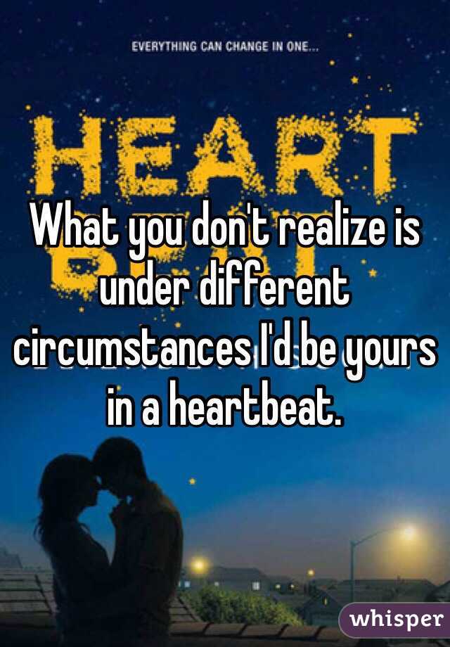What you don't realize is under different circumstances I'd be yours in a heartbeat.