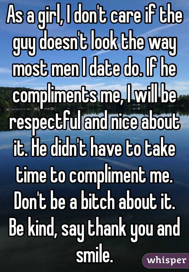 As a girl, I don't care if the guy doesn't look the way most men I date do. If he compliments me, I will be respectful and nice about it. He didn't have to take time to compliment me. Don't be a bitch about it. Be kind, say thank you and smile. 