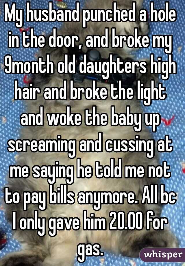 My husband punched a hole in the door, and broke my 9month old daughters high hair and broke the light and woke the baby up screaming and cussing at me saying he told me not to pay bills anymore. All bc I only gave him 20.00 for gas. 
